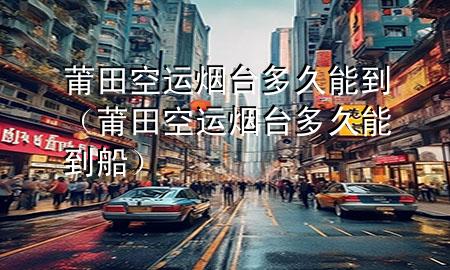 莆田空运烟台多久能到(莆田空运烟台多久能到船)
