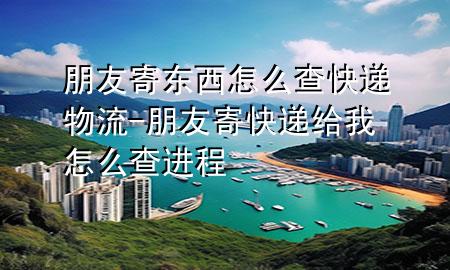 朋友寄东西怎么查快递物流-朋友寄快递给我怎么查进程