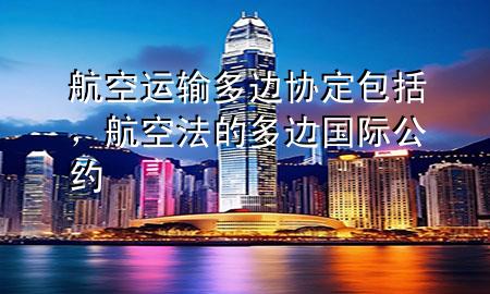 航空运输多边协定包括,航空法的多边国际公约
