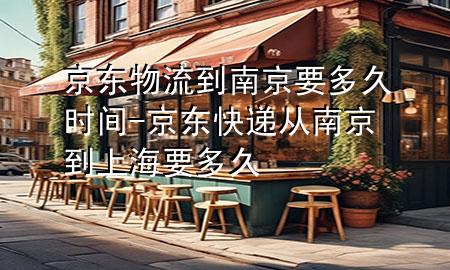 京东物流到南京要多久时间-京东快递从南京到上海要多久