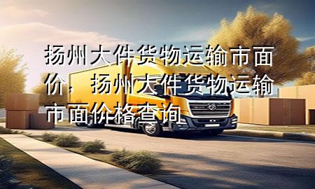 扬州大件货物运输市面价,扬州大件货物运输市面价格查询