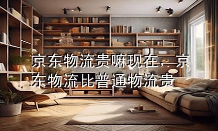 京东物流贵嘛现在,京东物流比普通物流贵