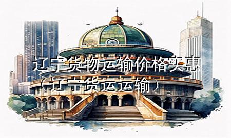 辽宁货物运输价格实惠(辽宁货运运输)