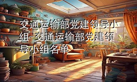 交通运输部党建领导小组-交通运输部党建领导小组名单