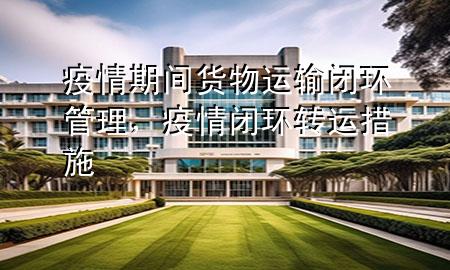 疫情期间货物运输闭环管理,疫情闭环转运措施