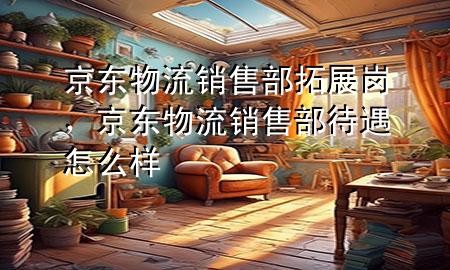 京东物流销售部拓展岗，京东物流销售部待遇怎么样