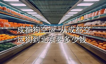 成都狗空运-从成都空运狗到北京要多少钱