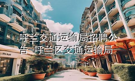 呼兰交通运输局招聘公告-呼兰区交通运输局
