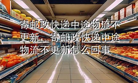 寄邮政快递中途物流不更新,寄邮政快递中途物流不更新怎么回事