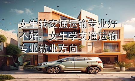 女生转交通运输专业好不好,女生学交通运输专业就业方向
