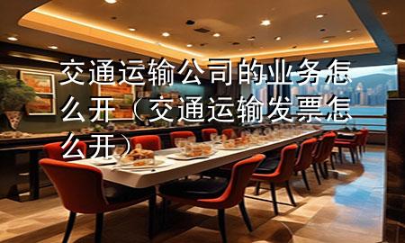 交通运输公司的业务怎么开（交通运输发票怎么开）