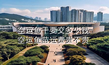 空运鱼干要交多少钱-空运鱼苗运费贵不贵