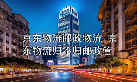 京东物流邮政物流-京东物流归不归邮政管