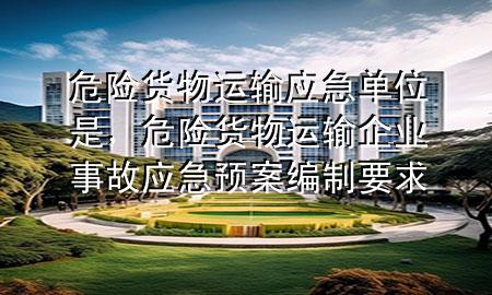 危险货物运输应急单位是,危险货物运输企业事故应急预案编制要求