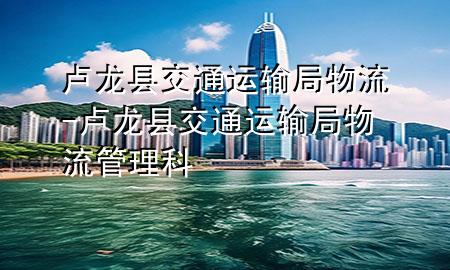 卢龙县交通运输局物流-卢龙县交通运输局物流管理科