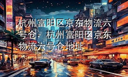 杭州富阳区京东物流六号仓,杭州富阳区京东物流六号仓地址