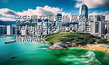 兴安盟交通运输局待遇-卢志慧兴安盟交通运输局局长