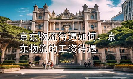 京东物流待遇如何,京东物流的工资待遇