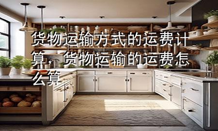 货物运输方式的运费计算,货物运输的运费怎么算