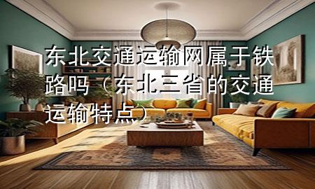 东北交通运输网属于铁路吗（东北三省的交通运输特点）