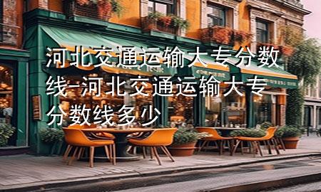 河北交通运输大专分数线-河北交通运输大专分数线多少
