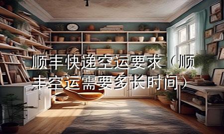 顺丰快递空运要求(顺丰空运需要多长时间)