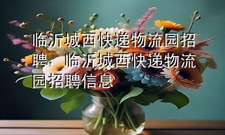临沂城西快递物流园招聘,临沂城西快递物流园招聘信息