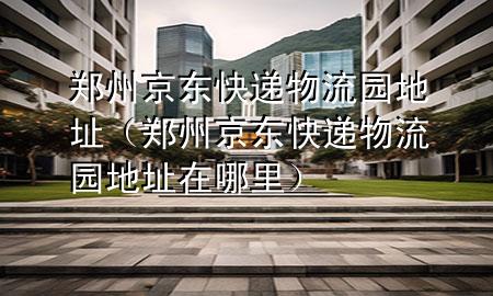 郑州京东快递物流园地址(郑州京东快递物流园地址在哪里)