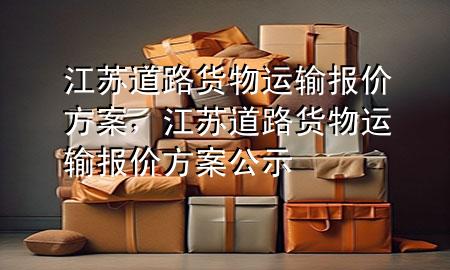 江苏道路货物运输报价方案,江苏道路货物运输报价方案公示
