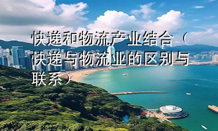 快递和物流产业结合(快递与物流业的区别与联系)