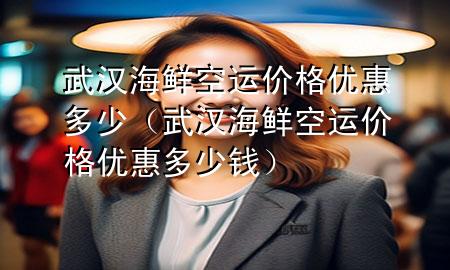武汉海鲜空运价格优惠多少(武汉海鲜空运价格优惠多少钱)