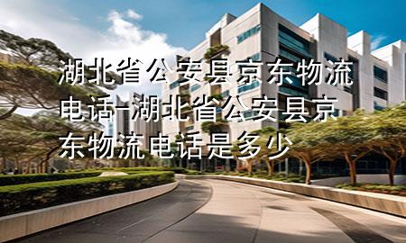 湖北省公安县京东物流电话-湖北省公安县京东物流电话是多少