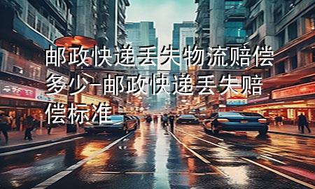 邮政快递丢失物流赔偿多少-邮政快递丢失赔偿标准