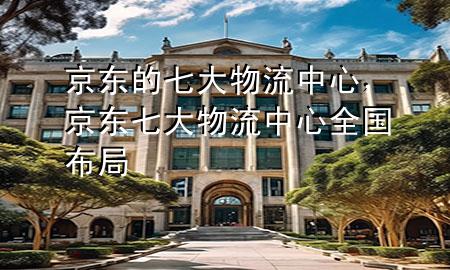 京东的七大物流中心,京东七大物流中心全国布局
