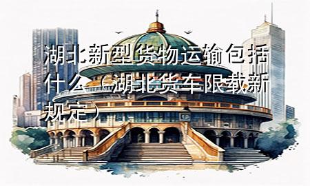 湖北新型货物运输包括什么(湖北货车限载新规定)