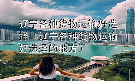 辽宁各种货物运输好选择(辽宁各种货物运输好选择的地方)