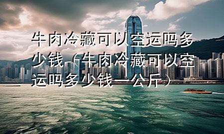 牛肉冷藏可以空运吗多少钱(牛肉冷藏可以空运吗多少钱一公斤)