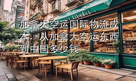 加拿大空运国际物流成本，从加拿大空运东西到中国多少钱