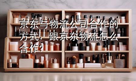 京东与物流公司合作的方式,跟京东物流怎么合作?