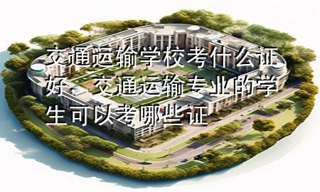 交通运输学校考什么证好，交通运输专业的学生可以考哪些证