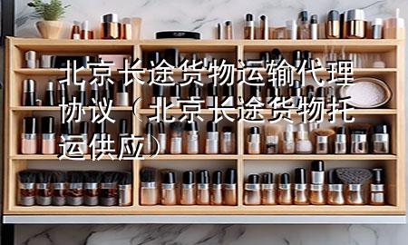 北京长途货物运输代理协议(北京长途货物托运供应)
