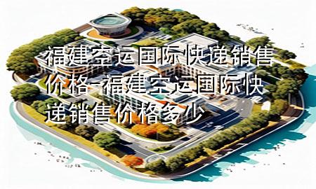 福建空运国际快递销售价格-福建空运国际快递销售价格多少