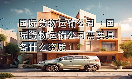 国际货物运输公司(国际货物运输公司需要具备什么资质)