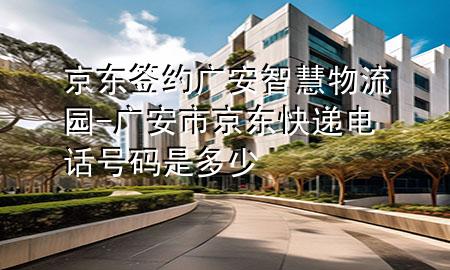 京东签约广安智慧物流园-广安市京东快递电话号码是多少