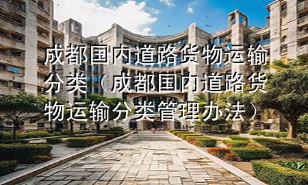 成都国内道路货物运输分类(成都国内道路货物运输分类管理办法)