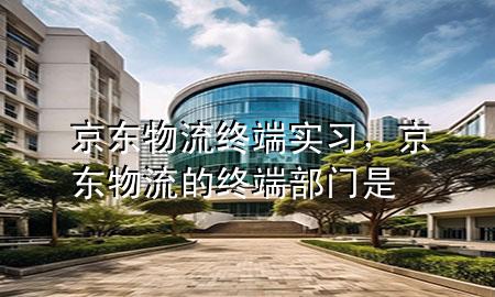 京东物流终端实习，京东物流的终端部门是