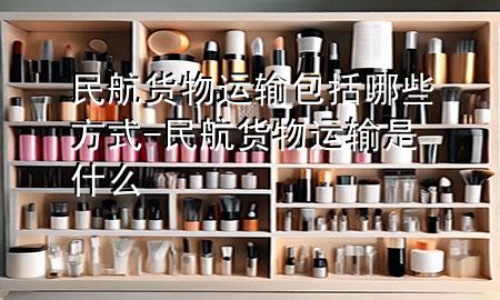 民航货物运输包括哪些方式-民航货物运输是什么