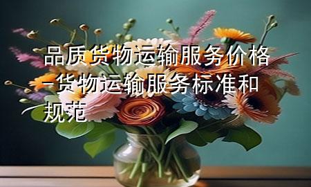 品质货物运输服务价格-货物运输服务标准和规范