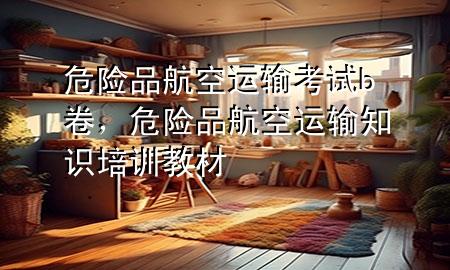 危险品航空运输考试b卷,危险品航空运输知识培训教材