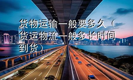 货物运输一般要多久(货运物流一般多长时间到货)